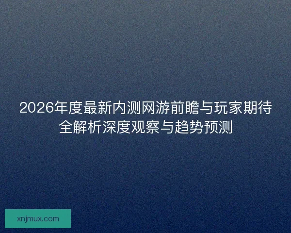 2026年度最新内测网游前瞻与玩家期待全解析深度观察与趋势预测
