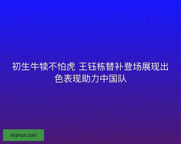 初生牛犊不怕虎 王钰栋替补登场展现出色表现助力中国队