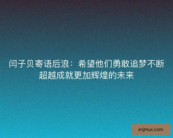 闫子贝寄语后浪：希望他们勇敢追梦不断超越成就更加辉煌的未来