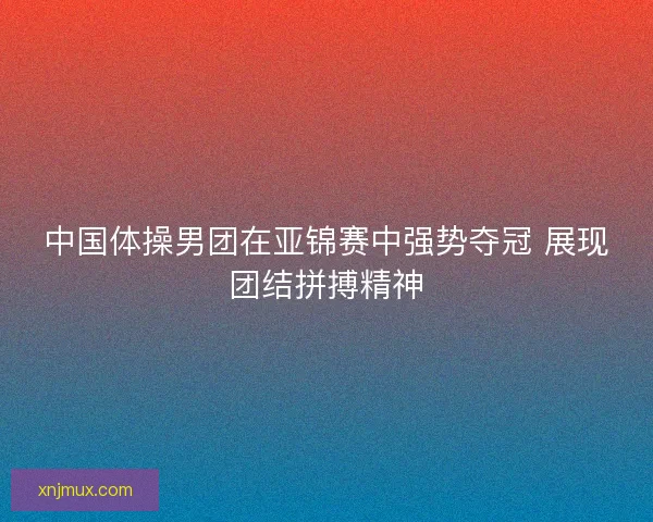 中国体操男团在亚锦赛中强势夺冠 展现团结拼搏精神