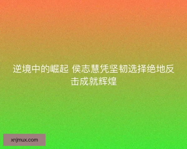 逆境中的崛起 侯志慧凭坚韧选择绝地反击成就辉煌
