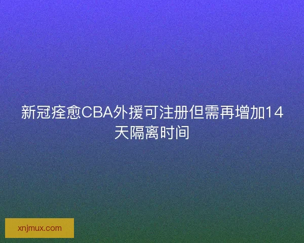 新冠痊愈CBA外援可注册但需再增加14天隔离时间