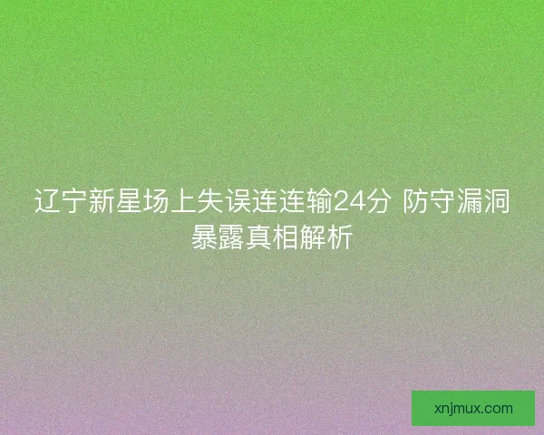 辽宁新星场上失误连连输24分 防守漏洞暴露真相解析
